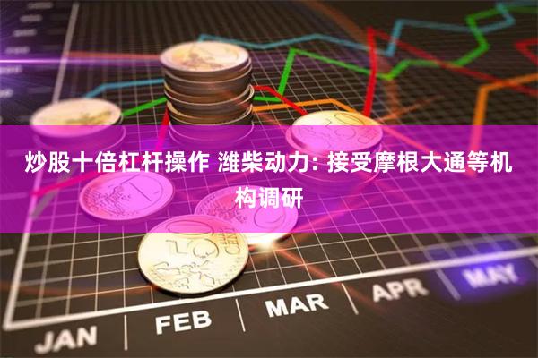 炒股十倍杠杆操作 潍柴动力: 接受摩根大通等机构调研