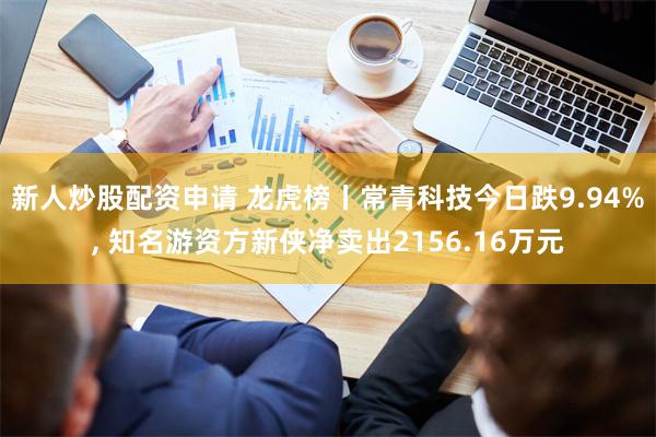 新人炒股配资申请 龙虎榜丨常青科技今日跌9.94%, 知名游资方新侠净卖出2156.16万元