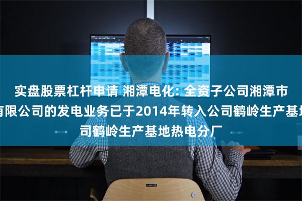 实盘股票杠杆申请 湘潭电化: 全资子公司湘潭市中兴热电有限公司的发电业务已于2014年转入公司鹤岭生产基地热电分厂