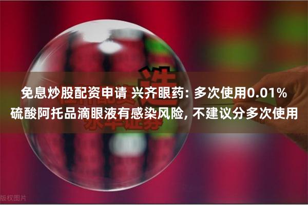 免息炒股配资申请 兴齐眼药: 多次使用0.01%硫酸阿托品滴眼液有感染风险, 不建议分多次使用