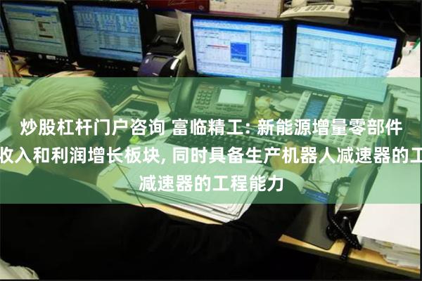 炒股杠杆门户咨询 富临精工: 新能源增量零部件为公司收入和利润增长板块, 同时具备生产机器人减速器的工程能力