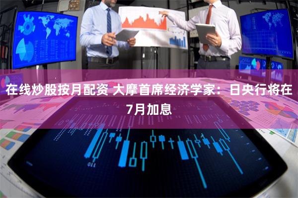 在线炒股按月配资 大摩首席经济学家：日央行将在7月加息