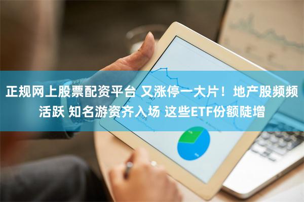正规网上股票配资平台 又涨停一大片！地产股频频活跃 知名游资齐入场 这些ETF份额陡增