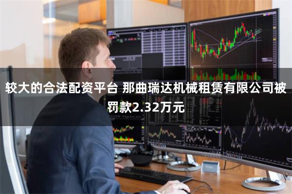 较大的合法配资平台 那曲瑞达机械租赁有限公司被罚款2.32万元
