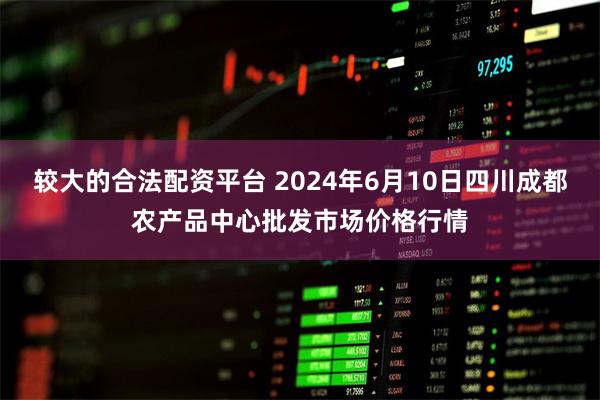 较大的合法配资平台 2024年6月10日四川成都农产品中心批发市场价格行情