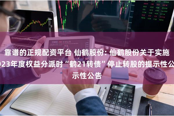 靠谱的正规配资平台 仙鹤股份: 仙鹤股份关于实施2023年度权益分派时“鹤21转债”停止转股的提示性公告