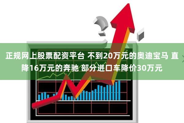 正规网上股票配资平台 不到20万元的奥迪宝马 直降16万元的奔驰 部分进口车降价30万元