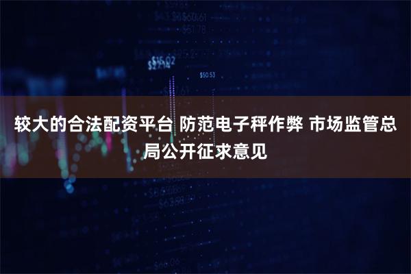 较大的合法配资平台 防范电子秤作弊 市场监管总局公开征求意见