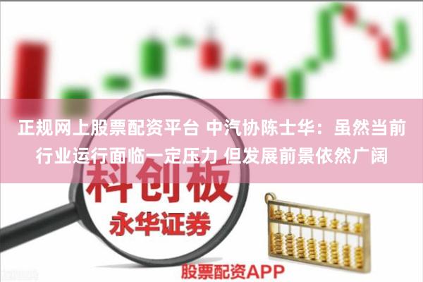 正规网上股票配资平台 中汽协陈士华：虽然当前行业运行面临一定压力 但发展前景依然广阔