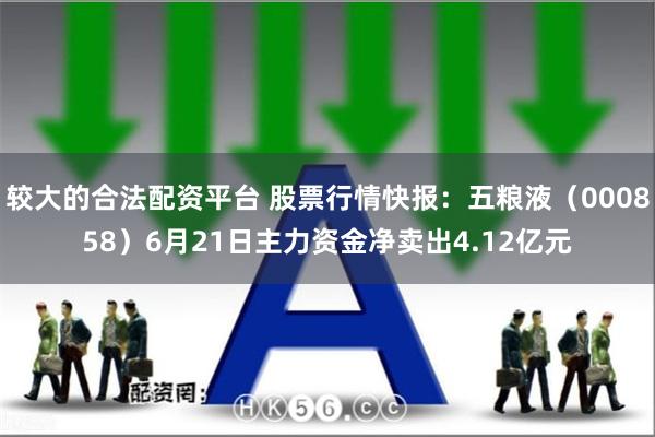 较大的合法配资平台 股票行情快报：五粮液（000858）6月21日主力资金净卖出4.12亿元
