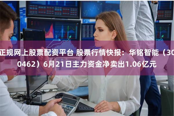 正规网上股票配资平台 股票行情快报：华铭智能（300462）6月21日主力资金净卖出1.06亿元