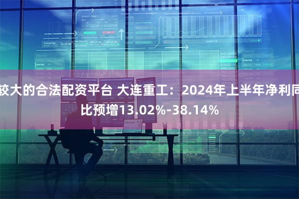 较大的合法配资平台 大连重工：2024年上半年净利同比预增13.02%-38.14%
