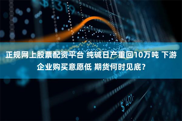 正规网上股票配资平台 纯碱日产重回10万吨 下游企业购买意愿低 期货何时见底？