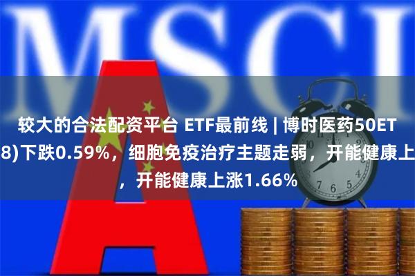 较大的合法配资平台 ETF最前线 | 博时医药50ETF(159838)下跌0.59%，细胞免疫治疗主题走弱，开能健康上涨1.66%