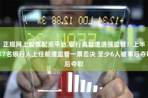 正规网上股票配资平台 银行高管遭遇强监管！上半年7名银行人上任前遭监管一票否决 至少6人被事后夺职