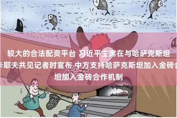 较大的合法配资平台 习近平主席在与哈萨克斯坦总统托卡耶夫共见记者时宣布 中方支持哈萨克斯坦加入金砖合作机制
