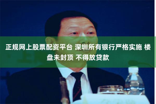 正规网上股票配资平台 深圳所有银行严格实施 楼盘未封顶 不得放贷款