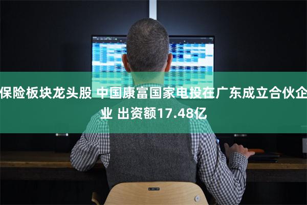 保险板块龙头股 中国康富国家电投在广东成立合伙企业 出资额17.48亿