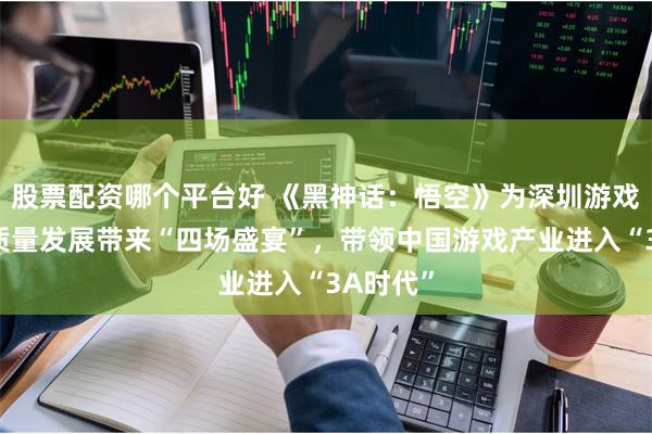 股票配资哪个平台好 《黑神话：悟空》为深圳游戏产业高质量发展带来“四场盛宴”，带领中国游戏产业进入“3A时代”