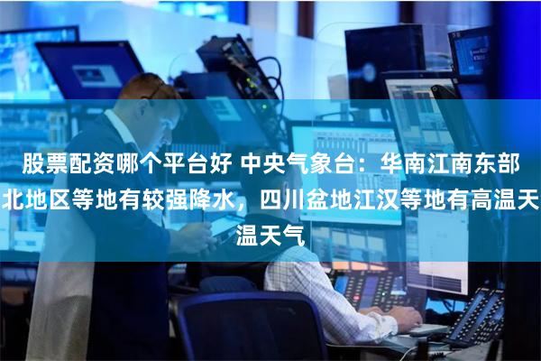 股票配资哪个平台好 中央气象台：华南江南东部东北地区等地有较强降水，四川盆地江汉等地有高温天气