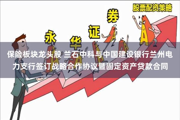 保险板块龙头股 兰石中科与中国建设银行兰州电力支行签订战略合作协议暨固定资产贷款合同