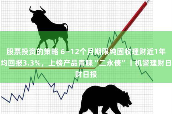 股票投资的策略 6—12个月期限纯固收理财近1年平均回报3.3%，上榜产品青睐“二永债”丨机警理财日报