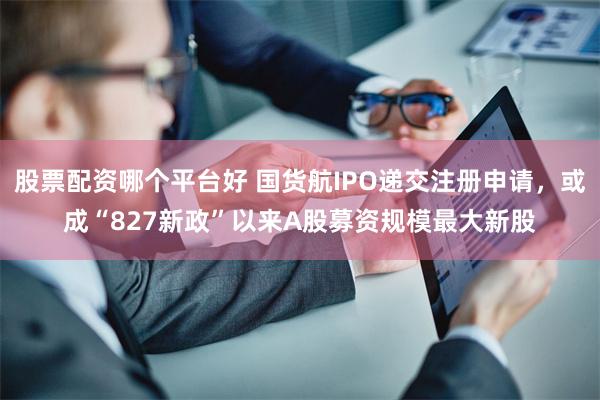 股票配资哪个平台好 国货航IPO递交注册申请，或成“827新政”以来A股募资规模最大新股