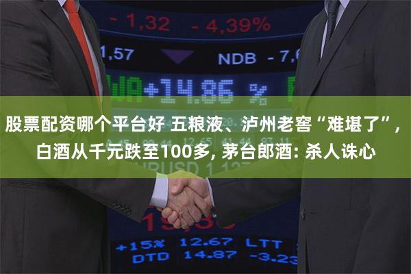 股票配资哪个平台好 五粮液、泸州老窖“难堪了”, 白酒从千元跌至100多, 茅台郎酒: 杀人诛心