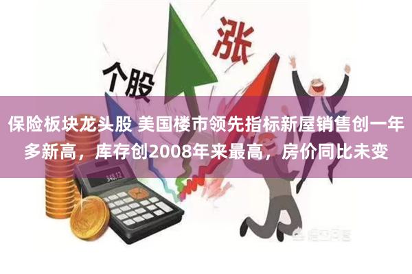 保险板块龙头股 美国楼市领先指标新屋销售创一年多新高，库存创2008年来最高，房价同比未变