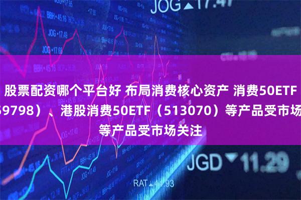 股票配资哪个平台好 布局消费核心资产 消费50ETF（159798）、港股消费50ETF（513070）等产品受市场关注