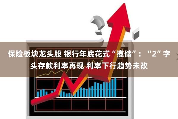 保险板块龙头股 银行年底花式“揽储”：“2”字头存款利率再现 利率下行趋势未改