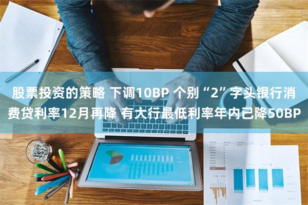 股票投资的策略 下调10BP 个别“2”字头银行消费贷利率12月再降 有大行最低利率年内已降50BP