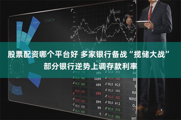 股票配资哪个平台好 多家银行备战“揽储大战” 部分银行逆势上调存款利率