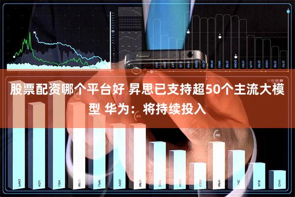 股票配资哪个平台好 昇思已支持超50个主流大模型 华为：将持续投入
