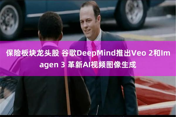 保险板块龙头股 谷歌DeepMind推出Veo 2和Imagen 3 革新AI视频图像生成