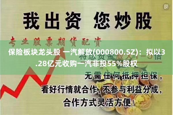 保险板块龙头股 一汽解放(000800.SZ)：拟以3.28亿元收购一汽非投55%股权