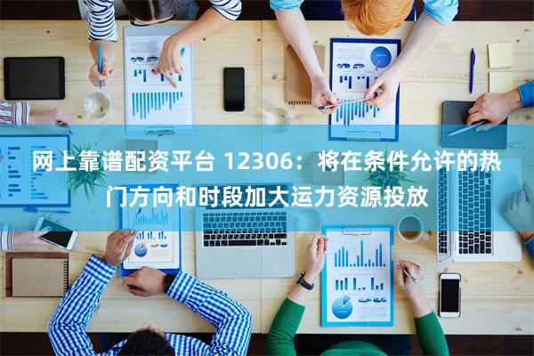 网上靠谱配资平台 12306：将在条件允许的热门方向和时段加大运力资源投放